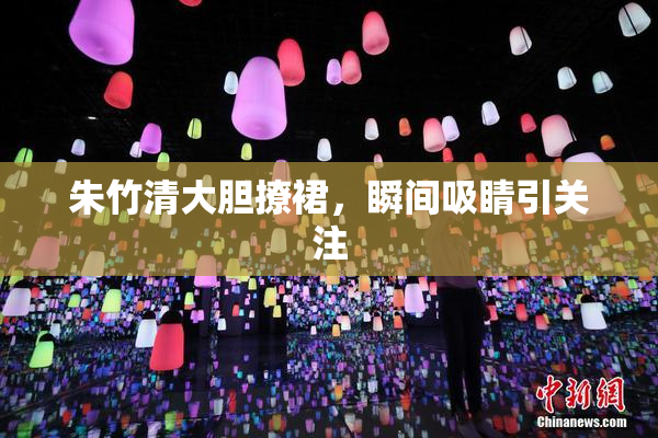 朱竹清大胆撩裙，瞬间吸睛引关注