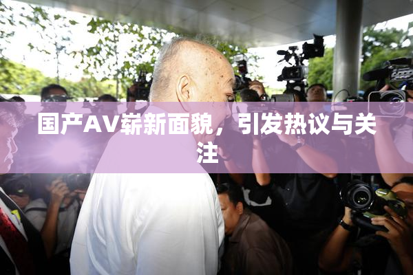 国产AV崭新面貌，引发热议与关注