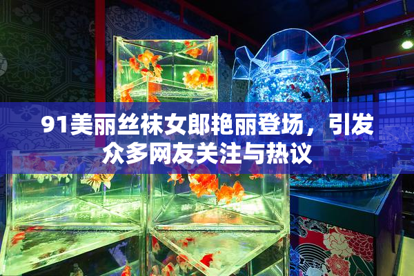 91美丽丝袜女郎艳丽登场，引发众多网友关注与热议