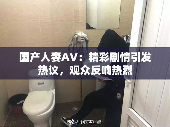 国产人妻AV：精彩剧情引发热议，观众反响热烈