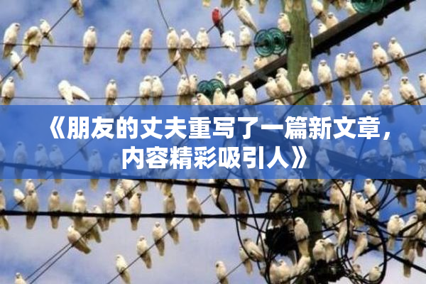 《朋友的丈夫重写了一篇新文章，内容精彩吸引人》