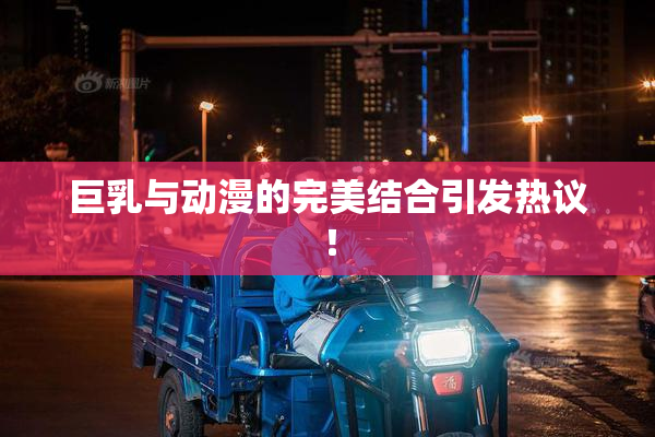 巨乳与动漫的完美结合引发热议！