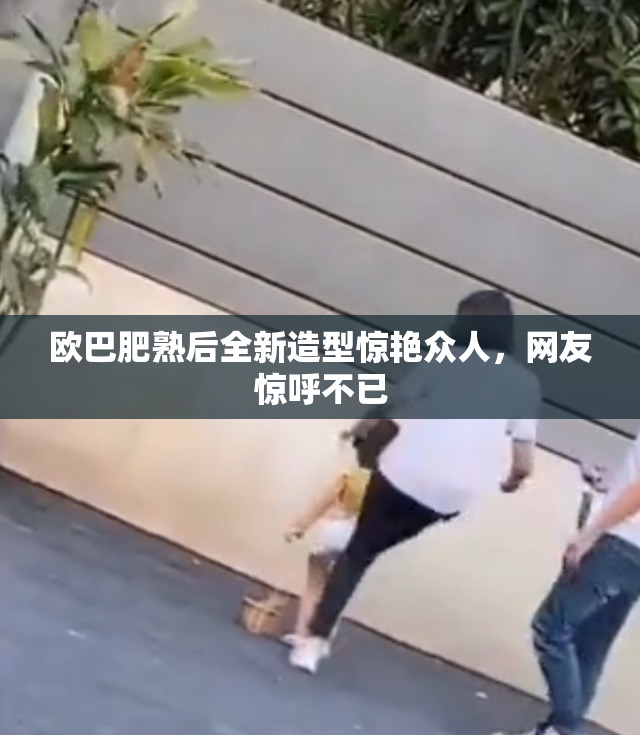 欧巴肥熟后全新造型惊艳众人，网友惊呼不已