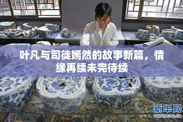 叶凡与司徒嫣然的故事新篇，情缘再续未完待续