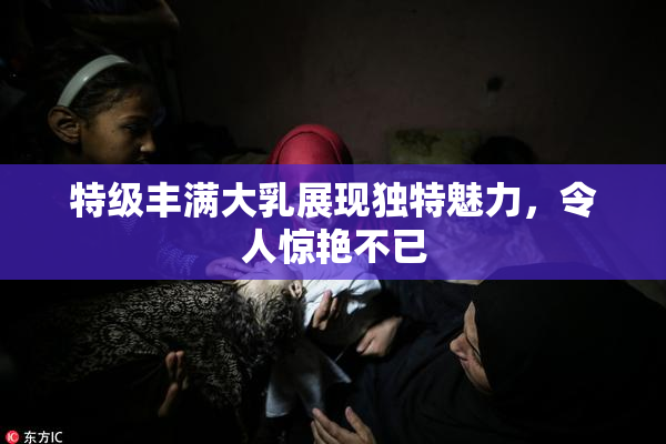 特级丰满大乳展现独特魅力，令人惊艳不已