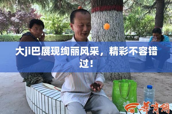 大ji巴展现绚丽风采，精彩不容错过！