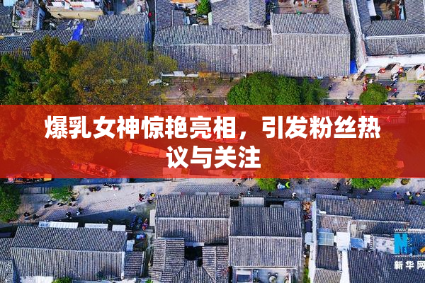 爆乳女神惊艳亮相，引发粉丝热议与关注