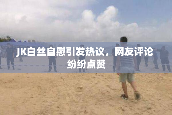 JK白丝自慰引发热议，网友评论纷纷点赞