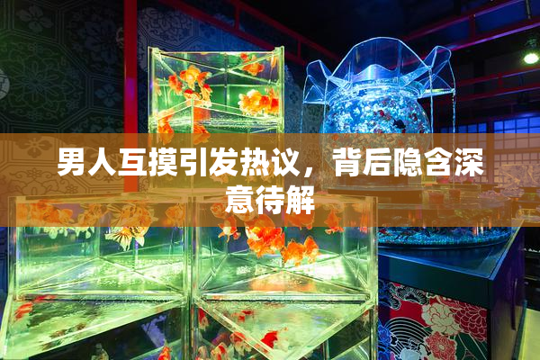 男人互摸引发热议，背后隐含深意待解