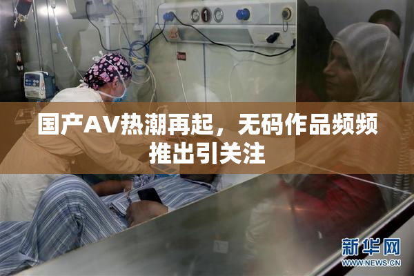 国产AV热潮再起，无码作品频频推出引关注