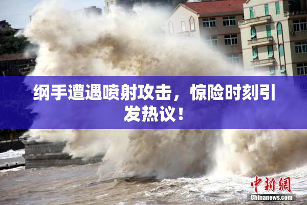 纲手遭遇喷射攻击，惊险时刻引发热议！