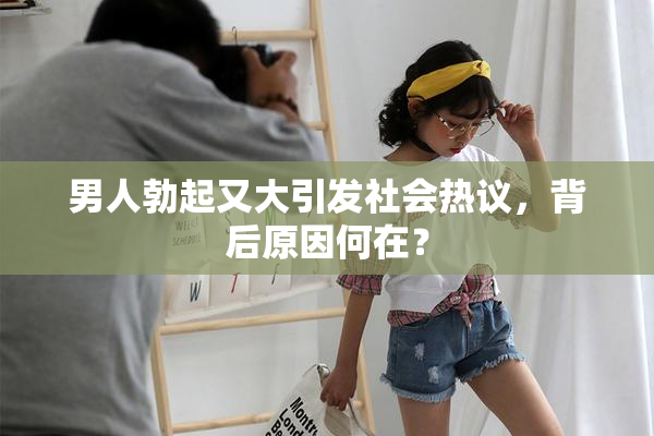 男人勃起又大引发社会热议，背后原因何在？