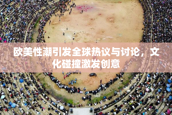 欧美性潮引发全球热议与讨论，文化碰撞激发创意