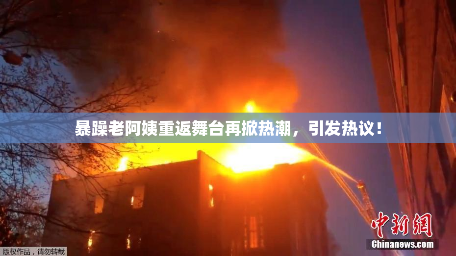 暴躁老阿姨重返舞台再掀热潮，引发热议！