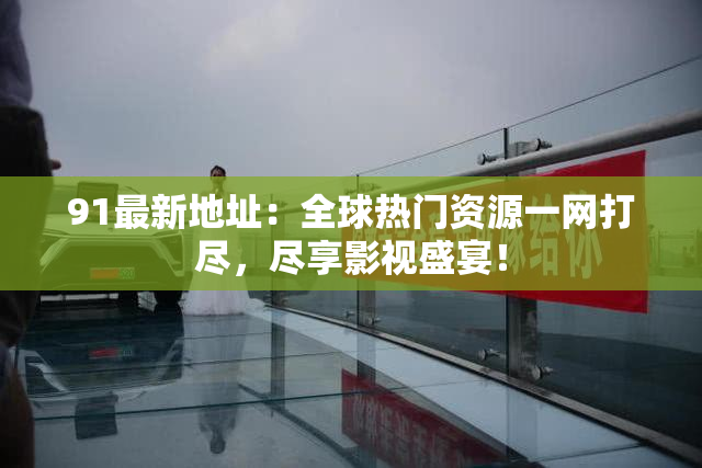 91最新地址：全球热门资源一网打尽，尽享影视盛宴！