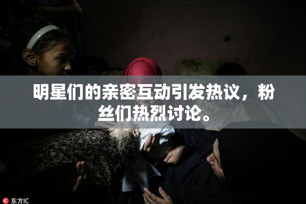 明星们的亲密互动引发热议，粉丝们热烈讨论。