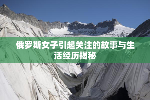 俄罗斯女子引起关注的故事与生活经历揭秘