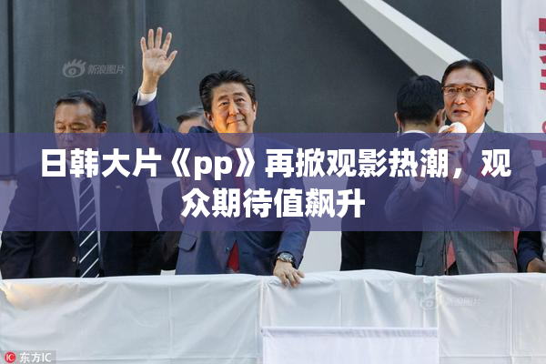 日韩大片《pp》再掀观影热潮，观众期待值飙升
