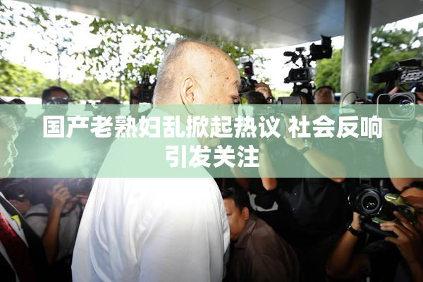 国产老熟妇乱掀起热议 社会反响引发关注
