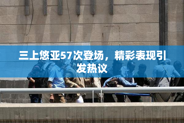 三上悠亚57次登场，精彩表现引发热议