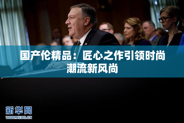 国产伦精品：匠心之作引领时尚潮流新风尚
