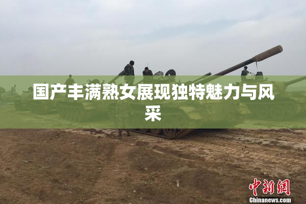 国产丰满熟女展现独特魅力与风采