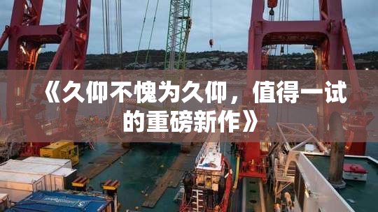 《久仰不愧为久仰，值得一试的重磅新作》