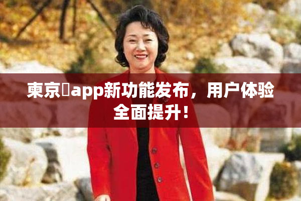 柬京埶app新功能发布，用户体验全面提升！