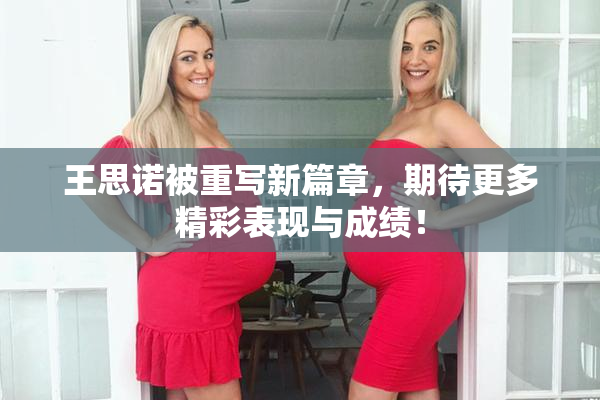 王思诺被重写新篇章，期待更多精彩表现与成绩！