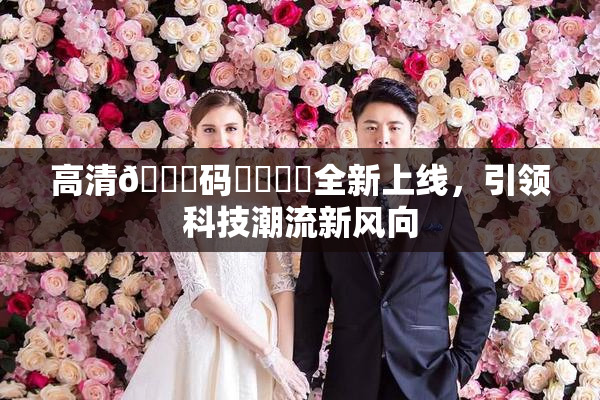 高清🈚码❌‌❌‌全新上线，引领科技潮流新风向