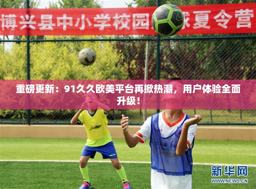重磅更新：91久久欧美平台再掀热潮，用户体验全面升级！