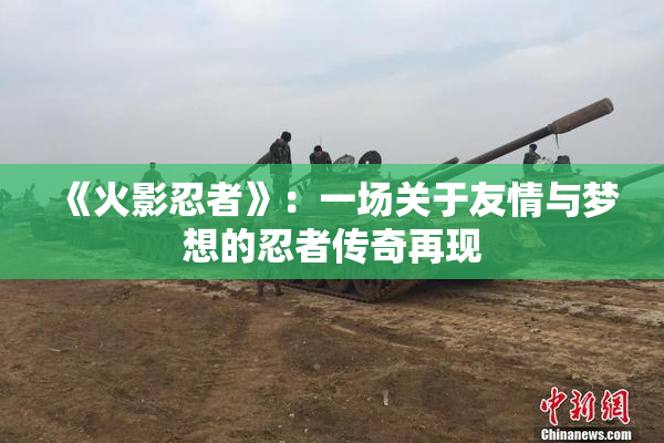 《火影忍者》：一场关于友情与梦想的忍者传奇再现