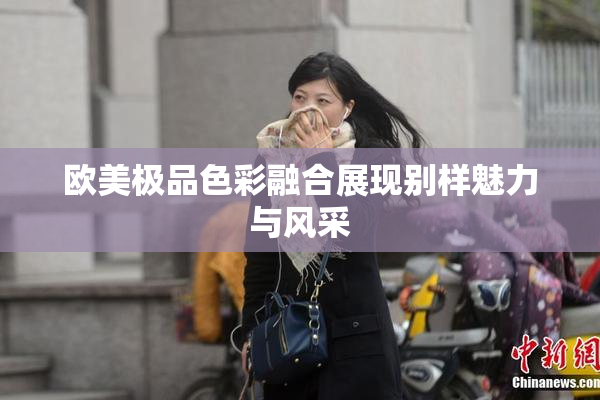 欧美极品色彩融合展现别样魅力与风采