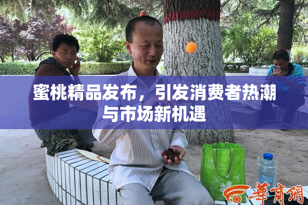 蜜桃精品发布，引发消费者热潮与市场新机遇