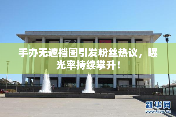 手办无遮挡图引发粉丝热议，曝光率持续攀升！