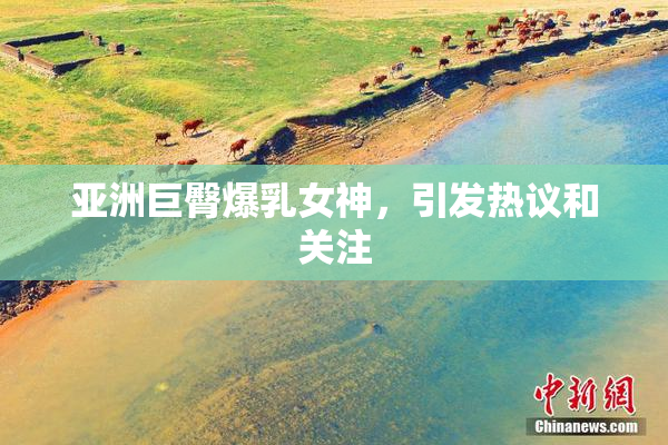 亚洲巨臀爆乳女神，引发热议和关注