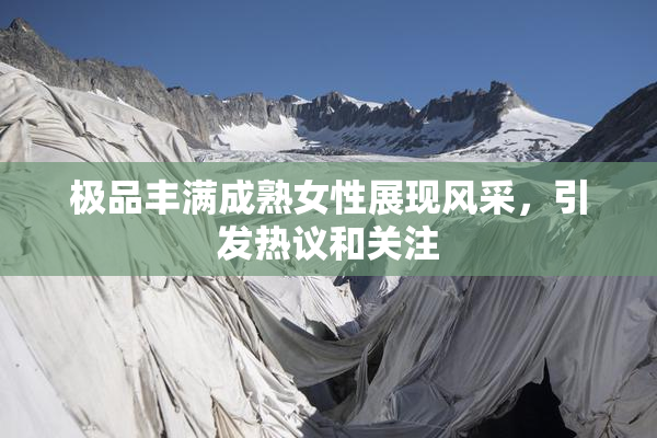 极品丰满成熟女性展现风采，引发热议和关注