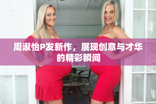 周淑怡P发新作，展现创意与才华的精彩瞬间