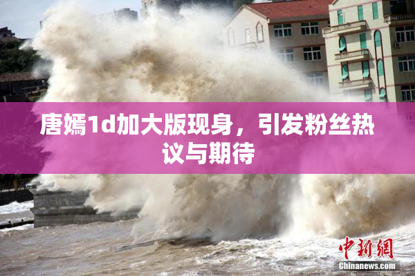 唐嫣1d加大版现身，引发粉丝热议与期待