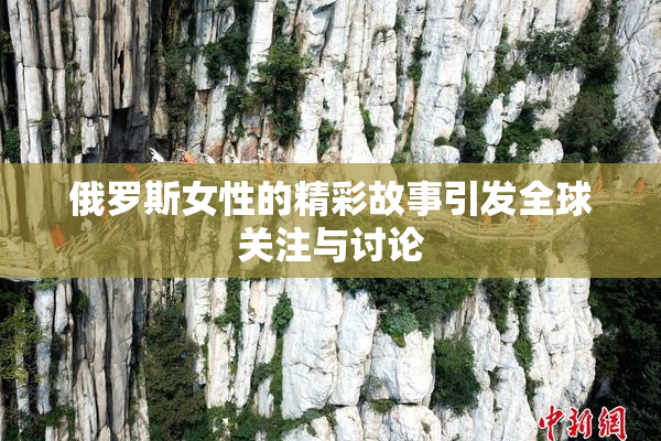 俄罗斯女性的精彩故事引发全球关注与讨论