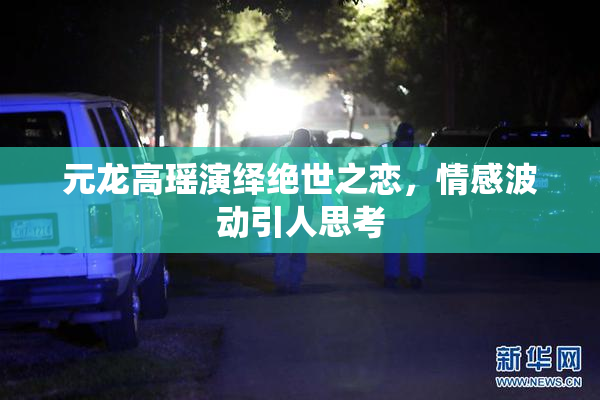 元龙高瑶演绎绝世之恋，情感波动引人思考