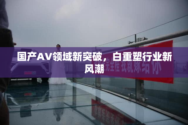 国产AV领域新突破，白重塑行业新风潮