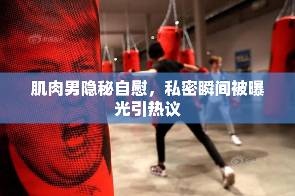 肌肉男隐秘自慰，私密瞬间被曝光引热议