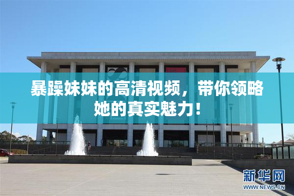 暴躁妹妹的高清视频，带你领略她的真实魅力！