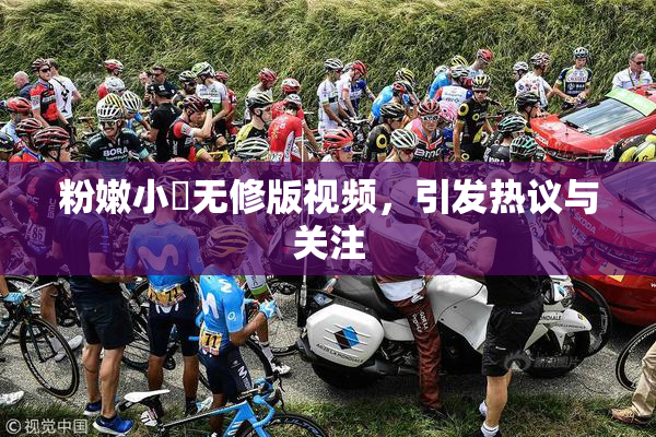 粉嫩小泬无修版视频，引发热议与关注