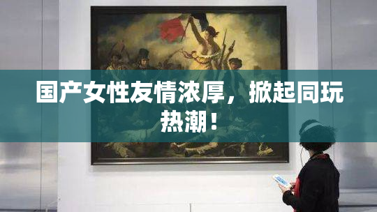 国产女性友情浓厚，掀起同玩热潮！