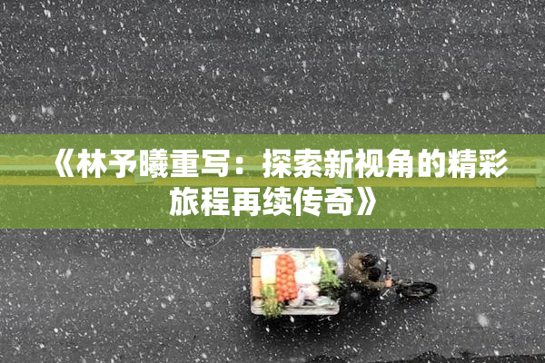 《林予曦重写：探索新视角的精彩旅程再续传奇》