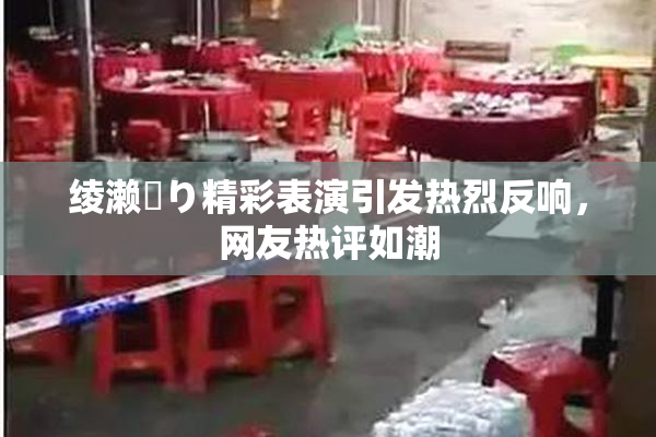 绫濑✿り精彩表演引发热烈反响，网友热评如潮