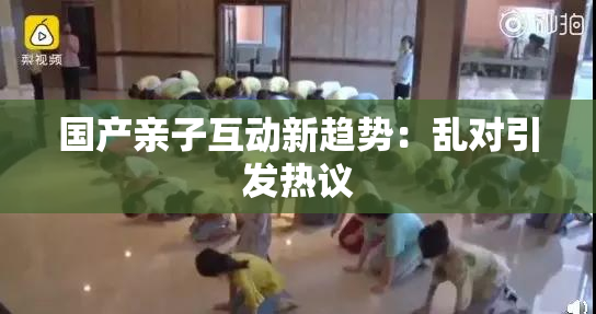 国产亲子互动新趋势：乱对引发热议