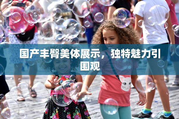 国产丰臀美体展示，独特魅力引围观